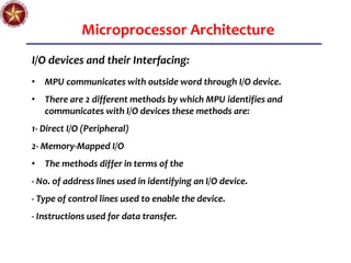 Microprocessor Architecture
I/O devices and their Interfacing:
• MPU communicates with outside word through I/O device.
• There are 2 different methods by which MPU identifies and
communicates with I/O devices these methods are:
1- Direct I/O (Peripheral)
2- Memory-Mapped I/O
• The methods differ in terms of the
- No. of address lines used in identifying an I/O device.
- Type of control lines used to enable the device.
- Instructions used for data transfer.
 