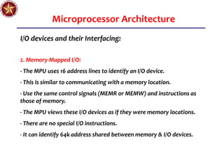 Microprocessor Architecture
I/O devices and their Interfacing:
2. Memory-Mapped I/O:
- The MPU uses 16 address lines to identify an I/O device.
- This is similar to communicating with a memory location.
- Use the same control signals (MEMR or MEMW) and instructions as
those of memory.
- The MPU views these I/O devices as if they were memory locations.
- There are no special I/O instructions.
- It can identify 64k address shared between memory & I/O devices.
 