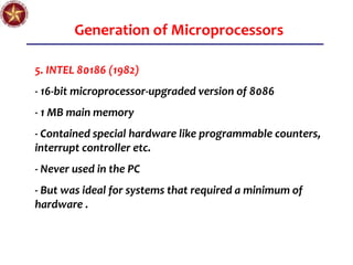 Generation of Microprocessors
5. INTEL 80186 (1982)
- 16-bit microprocessor-upgraded version of 8086
- 1 MB main memory
- Contained special hardware like programmable counters,
interrupt controller etc.
- Never used in the PC
- But was ideal for systems that required a minimum of
hardware .
 