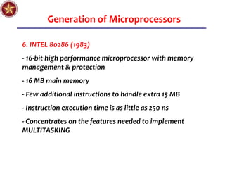 Generation of Microprocessors
6. INTEL 80286 (1983)
- 16-bit high performance microprocessor with memory
management & protection
- 16 MB main memory
- Few additional instructions to handle extra 15 MB
- Instruction execution time is as little as 250 ns
- Concentrates on the features needed to implement
MULTITASKING
 