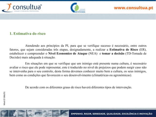 Mod.CF.066/01
1. Estimativa do risco
Atendendo aos princípios da PI, para que se verifique sucesso é necessário, entre outros
fatores, que sejam consideradas três etapas, designadamente, a realizar a Estimativa de Risco (ER),
estabelecer e compreender o Nível Economico de Ataque (NEA) e tomar a decisão (TD-Tomada de
Decisão) mais adequada à situação.
Em situações em que se verifique que um inimigo está presente numa cultura, é necessário
avaliar o risco que ele pode representar, este é traduzido no nível de prejuízos que podem surgir caso não
se intervenha para o seu controlo, desta forma devemos conhecer muito bem a cultura, os seus inimigos,
bem como as condições que favorecem o seu desenvolvimento (climatéricas ou agronómicas).
De acordo com os diferentes graus de risco haverá diferentes tipos de intervenção.
 