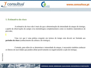Mod.CF.066/01
1. Estimativa do risco
A estimativa de risco não é mais do que a determinação da intensidade de ataque do inimigo,
a partir de observações de campo e/ou metodologias complementares como os modelos matemáticos de
previsão;
Uma vez que é uma prática exigente em termos de tempo esta deverá ser limitada aos
períodos de risco (conhecimento da cultura e do inimigo);
Contudo, para além de se determinar a intensidade de ataque, é necessário também conhecer
os fatores de nocividade que podem afetar positivamente ou negativamente a ação do inimigo;
 