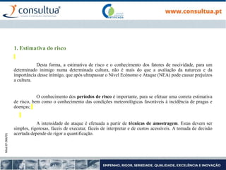 Mod.CF.066/01
1. Estimativa do risco
Desta forma, a estimativa de risco e o conhecimento dos fatores de nocividade, para um
determinado inimigo numa determinada cultura, não é mais do que a avaliação da natureza e da
importância desse inimigo, que após ultrapassar o Nível Ecónomo e Ataque (NEA) pode causar prejuízos
a cultura.
O conhecimento dos períodos de risco é importante, para se efetuar uma correta estimativa
de risco, bem como o conhecimento das condições meteorológicas favoráveis à incidência de pragas e
doenças;
A intensidade do ataque é efetuada a partir de técnicas de amostragem. Estas devem ser
simples, rigorosas, fáceis de executar, fáceis de interpretar e de custos acessíveis. A tomada de decisão
acertada depende do rigor a quantificação.
 