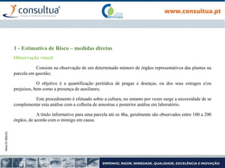 Mod.CF.066/01
1 - Estimativa de Risco – medidas diretas
Observação visual
Consiste na observação de um determinado número de órgãos representativos das plantas na
parcela em questão;
O objetivo é a quantificação periódica de pragas e doenças, ou dos seus estragos e/ou
prejuízos, bem como a presença de auxiliares;
Este procedimento é efetuado sobre a cultura, no entanto por vezes surge a necessidade de se
complementar esta análise com a colheita de amostras e posterior análise em laboratório.
A titulo informativo para uma parcela até os 4ha, geralmente são observados entre 100 a 200
órgãos, de acordo com o inimigo em causa.
 