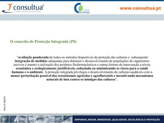 Mod.CF.066/01
O conceito de Proteção Integrada (PI)
“avaliação ponderada de todos os métodos disponíveis de proteção das culturas e subsequente
integração de medidas adequadas para diminuir o desenvolvimento de populações de organismos
nocivos e manter a utilização dos produtos fitofarmacêuticos e outras formas de intervenção a níveis
económica e ecologicamente justificáveis, reduzindo ou minimizando os riscos para a saúde
humana e o ambiente. A proteção integrada privilegia o desenvolvimento de culturas saudáveis com a
menor perturbação possível dos ecossistemas agrícolas e agroflorestais e incentivando mecanismos
naturais de luta contra os inimigos das culturas”.
 