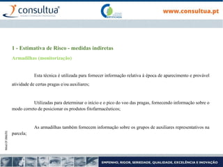 Mod.CF.066/01
1 - Estimativa de Risco - medidas indiretas
Armadilhas (monitorização)
Esta técnica é utilizada para fornecer informação relativa à época de aparecimento e provável
atividade de certas pragas e/ou auxiliares;
Utilizadas para determinar o início e o pico do voo das pragas, fornecendo informação sobre o
modo correto de posicionar os produtos fitofarmacêuticos;
As armadilhas também fornecem informação sobre os grupos de auxiliares representativos na
parcela;
 