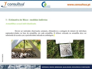 Mod.CF.066/01
1 - Estimativa de Risco - medidas indiretas
Armadilhas sexual individualizada
Devem ser realizadas observações semanais, efetuando-se a contagem do número de indivíduos
capturados/colados na base da armadilha, em cada armadilha. O difusor colocado na armadilha deve ser
substituído de acordo com a periodicidade indicada na embalagem;
 