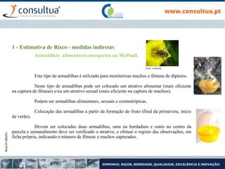 Mod.CF.066/01
1 - Estimativa de Risco - medidas indiretas
Armadilhas alimentares mosqueira ou McPhail.
Este tipo de armadilhas é utilizado para monitorizar machos e fêmeas de dípteros.
Neste tipo de armadilhas pode ser colocado um atrativo alimentar (mais eficiente
na captura de fêmeas) e/ou um atrativo sexual (mais eficiente na captura de machos);
Podem ser armadilhas alimentares, sexuais e cromotrópicas.
Colocação das armadilhas a partir da formação do fruto (final da primavera, início
de verão).
Devem ser colocadas duas armadilhas, uma na bordadura e outra no centro da
parcela e semanalmente deve ser verificado o atrativo, e efetuar o registo das observações, em
ficha própria, indicando o número de fêmeas e machos capturados.
Fonte: wikipedia
 
