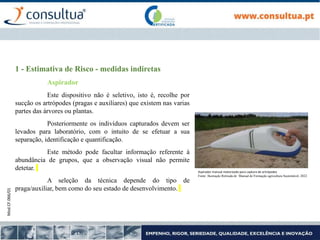 Mod.CF.066/01
1 - Estimativa de Risco - medidas indiretas
Aspirador
Este dispositivo não é seletivo, isto é, recolhe por
sucção os artrópodes (pragas e auxiliares) que existem nas varias
partes das árvores ou plantas.
Posteriormente os indivíduos capturados devem ser
levados para laboratório, com o intuito de se efetuar a sua
separação, identificação e quantificação.
Este método pode facultar informação referente à
abundância de grupos, que a observação visual não permite
detetar.
A seleção da técnica depende do tipo de
praga/auxiliar, bem como do seu estado de desenvolvimento.
Aspirador manual motorizado para captura de artrópodes
Fonte: Ilustração Retirada de Manual de Formação agricultura Sustentável, 2022
 
