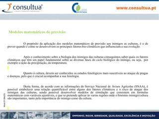 Mod.CF.066/01
Modelos matemáticos de previsão
O prepósito da aplicação dos modelos matemáticos de previsão aos inimigos as culturas, é o de
prever quando e como se desenvolvem os principais fatores bio-climáticos que influenciam a sua evolução.
Após o conhecimento sobre a biologia dos inimigos das culturas conseguimos saber quais os fatores
climáticos que têm um papel fundamental sobre as diversas fases do ciclo biológico do inimigo, ou seja, por
exemplo a ação da precipitação, da temperatura.
Quanto à cultura, devem ser conhecidos os estados fenológicos mais suscetíveis ao ataque de pragas
e doenças, pelo que é crucial acompanhar a sua fenologia.
Desta forma, de acordo com as informações do Serviço Nacional de Avisos Agrícolas (SNAA), é
possível estabelecer uma relação quantificável entre alguns dos fatores climáticos e o risco de ataque dos
inimigos das culturas, sendo possível desenvolver modelos de simulação que consistem em formulas
matemáticas com variáveis ajustáveis, e que se pretende aplicar às varias regiões onde o binómio inimigo/cultura
são importantes, tanto pela importância do inimigo como da cultura.
 