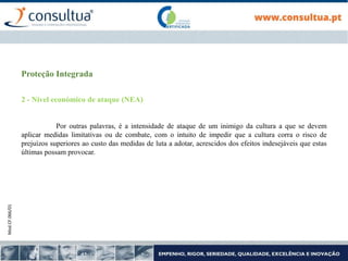 Mod.CF.066/01
Proteção Integrada
2 - Nível económico de ataque (NEA)
Por outras palavras, é a intensidade de ataque de um inimigo da cultura a que se devem
aplicar medidas limitativas ou de combate, com o intuito de impedir que a cultura corra o risco de
prejuízos superiores ao custo das medidas de luta a adotar, acrescidos dos efeitos indesejáveis que estas
últimas possam provocar.
 