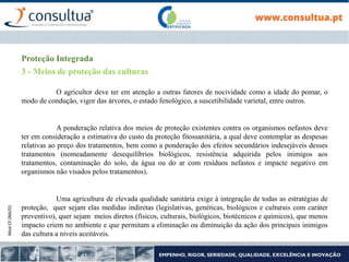 Mod.CF.066/01
Proteção Integrada
3 - Meios de proteção das culturas
O agricultor deve ter em atenção a outras fatores de nocividade como a idade do pomar, o
modo de condução, vigor das árvores, o estado fenológico, a suscetibilidade varietal, entre outros.
A ponderação relativa dos meios de proteção existentes contra os organismos nefastos deve
ter em consideração a estimativa do custo da proteção fitossanitária, a qual deve contemplar as despesas
relativas ao preço dos tratamentos, bem como a ponderação dos efeitos secundários indesejáveis desses
tratamentos (nomeadamente desequilíbrios biológicos, resistência adquirida pelos inimigos aos
tratamentos, contaminação do solo, da água ou do ar com resíduos nefastos e impacte negativo em
organismos não visados pelos tratamentos).
Uma agricultura de elevada qualidade sanitária exige à integração de todas as estratégias de
proteção, quer sejam elas medidas indiretas (legislativas, genéticas, biológicos e culturais com caráter
preventivo), quer sejam meios diretos (físicos, culturais, biológicos, biotécnicos e químicos), que menos
impacto criem no ambiente e que permitam a eliminação ou diminuição da ação dos principais inimigos
das cultura a níveis aceitáveis.
 