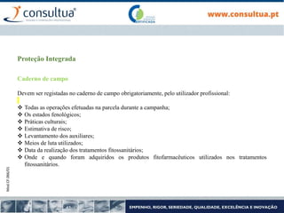 Mod.CF.066/01
Proteção Integrada
Caderno de campo
Devem ser registadas no caderno de campo obrigatoriamente, pelo utilizador profissional:
 Todas as operações efetuadas na parcela durante a campanha;
 Os estados fenológicos;
 Práticas culturais;
 Estimativa de risco;
 Levantamento dos auxiliares;
 Meios de luta utilizados;
 Data da realização dos tratamentos fitossanitários;
 Onde e quando foram adquiridos os produtos fitofarmacêuticos utilizados nos tratamentos
fitossanitários.
 