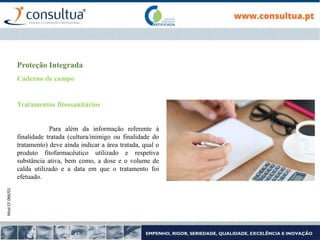 Mod.CF.066/01
Proteção Integrada
Caderno de campo
Tratamentos fitossanitários
Para além da informação referente à
finalidade tratada (cultura/inimigo ou finalidade do
tratamento) deve ainda indicar a área tratada, qual o
produto fitofarmacêutico utilizado e respetiva
substância ativa, bem como, a dose e o volume de
calda utilizado e a data em que o tratamento foi
efetuado.
 