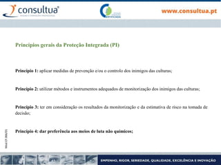 Mod.CF.066/01
Princípios gerais da Proteção Integrada (PI)
Princípio 1: aplicar medidas de prevenção e/ou o controlo dos inimigos das culturas;
Princípio 2: utilizar métodos e instrumentos adequados de monitorização dos inimigos das culturas;
Princípio 3: ter em consideração os resultados da monitorização e da estimativa de risco na tomada de
decisão;
Princípio 4: dar preferência aos meios de luta não químicos;
 
