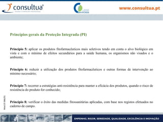 Mod.CF.066/01
Princípios gerais da Proteção Integrada (PI)
Princípio 5: aplicar os produtos fitofarmacêuticos mais seletivos tendo em conta o alvo biológico em
vista e com o mínimo de efeitos secundários para a saúde humana, os organismos não visados e o
ambiente;
Princípio 6: reduzir a utilização dos produtos fitofarmacêuticos e outras formas de intervenção ao
mínimo necessário;
Princípio 7: recorrer a estratégias anti-resistência para manter a eficácia dos produtos, quando o risco de
resistência do produto for conhecido;
Princípio 8: verificar o êxito das medidas fitossanitárias aplicadas, com base nos registos efetuados no
caderno de campo.
 