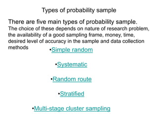 Types of probability sample
There are five main types of probability sample.
The choice of these depends on nature of research problem,
the availability of a good sampling frame, money, time,
desired level of accuracy in the sample and data collection
methods •Simple random
•Systematic
•Random route
•Stratified
•Multi-stage cluster sampling
 