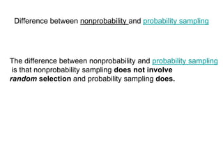 Difference between nonprobability and probability sampling
The difference between nonprobability and probability sampling
is that nonprobability sampling does not involve
random selection and probability sampling does.
 