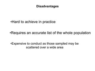 Disadvantages
•Expensive to conduct as those sampled may be
scattered over a wide area
•Hard to achieve in practice
•Requires an accurate list of the whole population
 