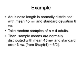 Example
• Adult nose length is normally distributed
with mean 45 mm and standard deviation 6
mm.
• Take random samples of n = 4 adults.
• Then, sample means are normally
distributed with mean 45 mm and standard
error 3 mm [from 6/sqrt(4) = 6/2].
 