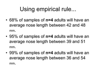 Using empirical rule...
• 68% of samples of n=4 adults will have an
average nose length between 42 and 48
mm.
• 95% of samples of n=4 adults will have an
average nose length between 39 and 51
mm.
• 99% of samples of n=4 adults will have an
average nose length between 36 and 54
mm.
 