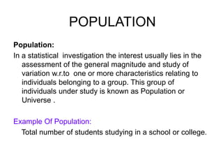 POPULATION
Population:
In a statistical investigation the interest usually lies in the
assessment of the general magnitude and study of
variation w.r.to one or more characteristics relating to
individuals belonging to a group. This group of
individuals under study is known as Population or
Universe .
Example Of Population:
Total number of students studying in a school or college.
 