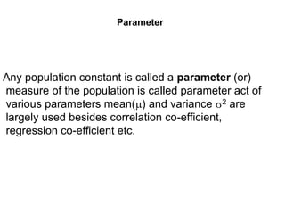 Parameter
Any population constant is called a parameter (or)
measure of the population is called parameter act of
various parameters mean() and variance 2 are
largely used besides correlation co-efficient,
regression co-efficient etc.
 