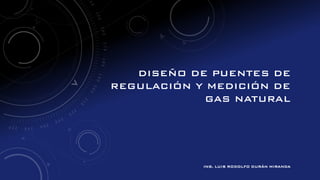 DISEÑO DE PUENTES DE
REGULACIÓN Y MEDICIÓN DE
GAS NATURAL
ING. LUIS RODOLFO DURÁN MIRANDA
 