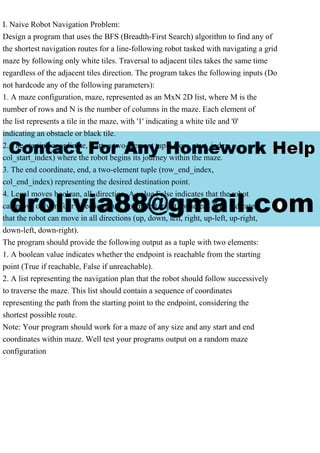 I. Naive Robot Navigation Problem:
Design a program that uses the BFS (Breadth-First Search) algorithm to find any of
the shortest navigation routes for a line-following robot tasked with navigating a grid
maze by following only white tiles. Traversal to adjacent tiles takes the same time
regardless of the adjacent tiles direction. The program takes the following inputs (Do
not hardcode any of the following parameters):
1. A maze configuration, maze, represented as an MxN 2D list, where M is the
number of rows and N is the number of columns in the maze. Each element of
the list represents a tile in the maze, with '1' indicating a white tile and '0'
indicating an obstacle or black tile.
2. The starting coordinate, start, a two-element tuple (row_start_index,
col_start_index) where the robot begins its journey within the maze.
3. The end coordinate, end, a two-element tuple (row_end_index,
col_end_index) representing the desired destination point.
4. Legal moves boolean, all_direction. A value False indicates that the robot
can move only in four directions (up, down, left, right), whereas True indicates
that the robot can move in all directions (up, down, left, right, up-left, up-right,
down-left, down-right).
The program should provide the following output as a tuple with two elements:
1. A boolean value indicates whether the endpoint is reachable from the starting
point (True if reachable, False if unreachable).
2. A list representing the navigation plan that the robot should follow successively
to traverse the maze. This list should contain a sequence of coordinates
representing the path from the starting point to the endpoint, considering the
shortest possible route.
Note: Your program should work for a maze of any size and any start and end
coordinates within maze. Well test your programs output on a random maze
configuration
 