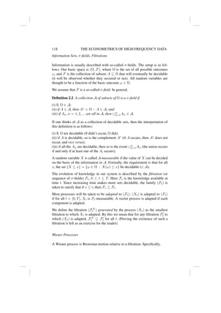 118 THE ECONOMETRICS OF HIGH FREQUENCY DATA
Information Sets, σ-fields, Filtrations
Information is usually described with so-called σ-fields. The setup is as fol-
lows. Our basic space is (Ω, F), where Ω is the set of all possible outcomes
ω, and F is the collection of subsets A ⊆ Ω that will eventually be decidable
(it will be observed whether they occured or not). All random variables are
thought to be a function of the basic outcome ω ∈ Ω.
We assume that F is a so-called σ-field. In general,
Definition 2.2 A collection A of subsets of Ω is a σ-field if
(i) ∅, Ω ∈ A;
(ii) if A ∈ A, then Ac
= Ω − A ∈ A; and
(iii) if An, n = 1, 2, ... are all in A, then ∪∞
n=1An ∈ A.
If one thinks of A as a collection of decidable sets, then the interpretation of
this definition is as follows:
(i) ∅, Ω are decidable (∅ didn’t occur, Ω did);
(ii) if A is decidable, so is the complement Ac
(if A occurs, then Ac
does not
occur, and vice versa);
(iii) if all the An are decidable, then so is the event ∪∞
n=1An (the union occurs
if and only if at least one of the Ai occurs).
A random variable X is called A-measurable if the value of X can be decided
on the basis of the information in A. Formally, the requirement is that for all
x, the set {X ≤ x} = {ω ∈ Ω : X(ω) ≤ x} be decidable (∈ A).
The evolution of knowledge in our system is described by the filtration (or
sequence of σ-fields) Ft, 0 ≤ t ≤ T. Here Ft is the knowledge available at
time t. Since increasing time makes more sets decidable, the family (Ft) is
taken to satisfy that if s ≤ t, then Fs ⊆ Ft.
Most processes will be taken to be adapted to (Ft): (Xt) is adapted to (Ft)
if for all t ∈ [0, T], Xt is Ft-measurable. A vector process is adapted if each
component is adapted.
We define the filtration (FX
t ) generated by the process (Xt) as the smallest
filtration to which Xt is adapted. By this we mean that for any filtration F0
t to
which (Xt) is adapted, FX
t ⊆ F0
t for all t. (Proving the existence of such a
filtration is left as an exercise for the reader).
Wiener Processes
A Wiener process is Brownian motion relative to a filtration. Specifically,
 