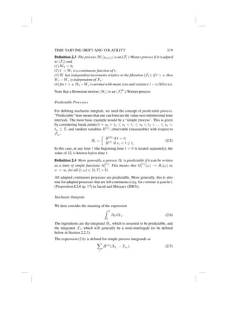 TIME VARYING DRIFT AND VOLATILITY 119
Definition 2.3 The process (Wt)0≤t≤T is an (Ft)-Wiener process if it is adpted
to (Ft) and
(1) W0 = 0;
(2) t → Wt is a continuous function of t;
(3) W has independent increments relative to the filtration (Ft): if t  s, then
Wt − Ws is independent of Fs;
(4) for t  s, Wt −Ws is normal with mean zero and variance t−s (N(0,t-s)).
Note that a Brownian motion (Wt) is an (FW
t )-Wiener process.
Predictable Processes
For defining stochastic integrals, we need the concept of predictable process.
“Predictable” here means that one can forecast the value over infinitesimal time
intervals. The most basic example would be a “simple process”. This is given
by considering break points 0 = s0 = t0 ≤ s1  t1 ≤ s2  t2  ... ≤ sn 
tn ≤ T, and random variables H(i)
, observable (measurable) with respect to
Fsi
.
Ht =

H(0)
if t = 0
H(i)
if si  t ≤ ti
(2.5)
In this case, at any time t (the beginning time t = 0 is treated separately), the
value of Ht is known before time t.
Definition 2.4 More generally, a process Ht is predictable if it can be written
as a limit of simple functions H
(n)
t . This means that H
(n)
t (ω) → Ht(ω) as
n → ∞, for all (t, ω) ∈ [0, T] × Ω.
All adapted continuous processes are predictable. More generally, this is also
true for adapted processes that are left continuous (càg, for continue à gauche).
(Proposition I.2.6 (p. 17) in Jacod and Shiryaev (2003)).
Stochastic Integrals
We here consider the meaning of the expression
Z T
0
HtdXt. (2.6)
The ingredients are the integrand Ht, which is assumed to be predictable, and
the integrator Xt, which will generally be a semi-martingale (to be defined
below in Section 2.2.3).
The expression (2.6) is defined for simple process integrands as
X
i
H(i)
(Xti
− Xsi
). (2.7)
 