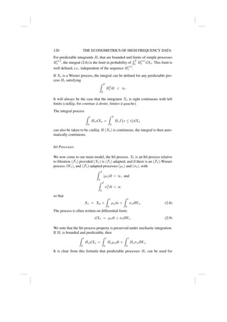 120 THE ECONOMETRICS OF HIGH FREQUENCY DATA
For predictable integrands Ht that are bounded and limits of simple processes
H
(n)
t , the integral (2.6) is the limit in probability of
R T
0 H
(n)
t dXt. This limit is
well defined, i.e., independent of the sequence H
(n)
t .
If Xt is a Wiener process, the integral can be defined for any predictable pro-
cess Ht satisfying
Z T
0
H2
t dt  ∞.
It will always be the case that the integrator Xt is right continuous with left
limits (càdlàg, for continue à droite, limites à gauche).
The integral process
Z t
0
HsdXs =
Z T
0
HsI{s ≤ t}dXs
can also be taken to be càdlàg. If (Xt) is continuous, the integral is then auto-
matically continuous.
Itô Processes
We now come to our main model, the Itô process. Xt is an Itô process relative
to filtration (Ft) provided (Xt) is (Ft) adapted; and if there is an (Ft)-Wiener
process (Wt), and (Ft)-adapted processes (µt) and (σt), with
Z T
0
|µt|dt  ∞, and
Z T
0
σ2
t dt  ∞
so that
Xt = X0 +
Z t
0
µsds +
Z t
0
σsdWs. (2.8)
The process is often written on differential form:
dXt = µtdt + σtdWt. (2.9)
We note that the Itô process property is preserved under stochastic integration.
If Ht is bounded and predictable, then
Z t
0
HsdXs =
Z t
0
Hsµsdt +
Z t
0
HsσsdWs.
It is clear from this formula that predictable processes Ht can be used for
 