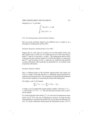 TIME VARYING DRIFT AND VOLATILITY 121
integration w.r.t. Xt provided
Z T
0
|Htµt|dt  ∞ and
Z T
0
(Htσt)2
dt  ∞.
2.2.2 Two Interpretations of the Stochastic Integral
One can use the stochastic integral in two different ways: as model, or as a
description of trading profit and loss (P/L).
Stochastic Integral as Trading Profit or Loss (P/L)
Suppose that Xt is the value of a security. Let Ht be the number of this stock
that is held at time t. In the case of a simple process (2.5), this means that we
hold H(i)
units of X from time si to time ti. The trading profit and loss (P/L)
is then given by the stochastic integral (2.7). In this description, it is quite clear
that H(i)
must be known at time si, otherwise we would base the portfolio
on future information. More generally, for predictable Ht, we similarly avoid
using future information.
Stochastic Integral as Model
This is a different genesis of the stochastic integral model. One simply uses
(2.8) as a model, in the hope that this is a sufficiently general framework to
capture most relevant processes. The advantage of using predictable integrands
come from the simplicity of connecting the model with trading gains.
For simple µt and σ2
t , the integral
X
i
µ(i)
(ti − si) +
X
i
σ(i)
(Wti
− Wsi
)
is simply a sum of contitionally normal random variables, with mean µ(i)
(ti −
si) and variance (σ(i)
)2
(ti − si). The sum need not be normal, since µ and σ2
can be random.
It is worth noting that in this model,
R T
0 µtdt is the sum of instantaneous means
(drift), and
R T
0 σ2
t dt is the sum of intstantaneous variances. To make the latter
statement precise, note that in the model (2.8), one can show the following: Let
Var(·|Ft) be the conditional variance given the information at time t. If Xt is
 