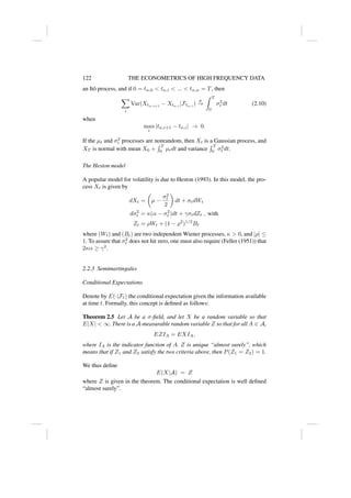122 THE ECONOMETRICS OF HIGH FREQUENCY DATA
an Itô process, and if 0 = tn,0  tn,i  ...  tn,n = T, then
X
i
Var(Xtn,i+1
− Xtn,i
|Ftn,i
)
p
→
Z T
0
σ2
t dt (2.10)
when
max
i
|tn,i+1 − tn,i| → 0.
If the µt and σ2
t processes are nonrandom, then Xt is a Gaussian process, and
XT is normal with mean X0 +
R T
0 µtdt and variance
R T
0 σ2
t dt.
The Heston model
A popular model for volatility is due to Heston (1993). In this model, the pro-
cess Xt is given by
dXt =

µ −
σ2
t
2

dt + σtdWt
dσ2
t = κ(α − σ2
t )dt + γσtdZt , with
Zt = ρWt + (1 − ρ2
)1/2
Bt
where (Wt) and (Bt) are two independent Wiener processes, κ  0, and |ρ| ≤
1. To assure that σ2
t does not hit zero, one must also require (Feller (1951)) that
2κα ≥ γ2
.
2.2.3 Semimartingales
Conditional Expectations
Denote by E(·|Ft) the conditional expectation given the information available
at time t. Formally, this concept is defined as follows:
Theorem 2.5 Let A be a σ-field, and let X be a random variable so that
E|X|  ∞. There is a A-measurable random variable Z so that for all A ∈ A,
EZIA = EXIA,
where IA is the indicator function of A. Z is unique “almost surely”, which
means that if Z1 and Z2 satisfy the two criteria above, then P(Z1 = Z2) = 1.
We thus define
E(X|A) = Z
where Z is given in the theorem. The conditional expectation is well defined
“almost surely”.
 