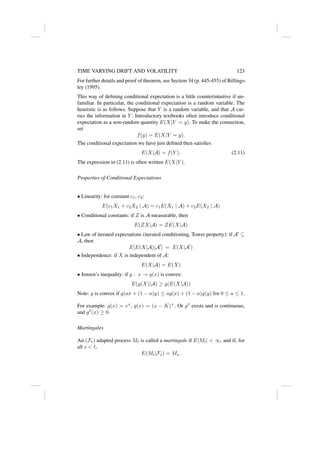 TIME VARYING DRIFT AND VOLATILITY 123
For further details and proof of theorem, see Section 34 (p. 445-455) of Billings-
ley (1995).
This way of defining conditional expectation is a little counterintuitive if un-
familiar. In particular, the conditional expectation is a random variable. The
heuristic is as follows. Suppose that Y is a random variable, and that A car-
ries the information in Y . Introductory textbooks often introduce conditional
expectation as a non-random quantity E(X|Y = y). To make the connection,
set
f(y) = E(X|Y = y).
The conditional expectation we have just defined then satisfies
E(X|A) = f(Y ). (2.11)
The expression in (2.11) is often written E(X|Y ).
Properties of Conditional Expectations
• Linearity: for constant c1, c2:
E(c1X1 + c2X2 | A) = c1E(X1 | A) + c2E(X2 | A)
• Conditional constants: if Z is A-measurable, then
E(ZX|A) = ZE(X|A)
• Law of iterated expectations (iterated conditioning, Tower property): if A0
⊆
A, then
E[E(X|A)|A0
] = E(X|A0
)
• Independence: if X is independent of A:
E(X|A) = E(X)
• Jensen’s inequality: if g : x → g(x) is convex:
E(g(X)|A) ≥ g(E(X|A))
Note: g is convex if g(ax + (1 − a)y) ≤ ag(x) + (1 − a)g(y) for 0 ≤ a ≤ 1.
For example: g(x) = ex
, g(x) = (x − K)+
. Or g00
exists and is continuous,
and g00
(x) ≥ 0.
Martingales
An (Ft) adapted process Mt is called a martingale if E|Mt|  ∞, and if, for
all s  t,
E(Mt|Fs) = Ms.
 