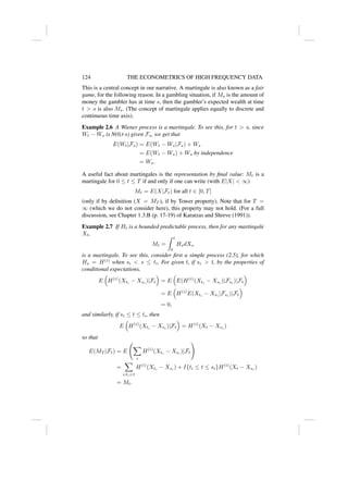 124 THE ECONOMETRICS OF HIGH FREQUENCY DATA
This is a central concept in our narrative. A martingale is also known as a fair
game, for the following reason. In a gambling situation, if Ms is the amount of
money the gambler has at time s, then the gambler’s expected wealth at time
t  s is also Ms. (The concept of martingale applies equally to discrete and
continuous time axis).
Example 2.6 A Wiener process is a martingale. To see this, for t  s, since
Wt − Ws is N(0,t-s) given Fs, we get that
E(Wt|Fs) = E(Wt − Ws|Fs) + Ws
= E(Wt − Ws) + Ws by independence
= Ws.
A useful fact about martingales is the representation by final value: Mt is a
martingale for 0 ≤ t ≤ T if and only if one can write (with E|X|  ∞)
Mt = E(X|Ft) for all t ∈ [0, T]
(only if by definition (X = MT ), if by Tower property). Note that for T =
∞ (which we do not consider here), this property may not hold. (For a full
discussion, see Chapter 1.3.B (p. 17-19) of Karatzas and Shreve (1991)).
Example 2.7 If Ht is a bounded predictable process, then for any martingale
Xt,
Mt =
Z t
0
HsdXs
is a martingale. To see this, consider first a simple process (2.5), for which
Hs = H(i)
when si  s ≤ ti. For given t, if si  t, by the properties of
conditional expectations,
E

H(i)
(Xti
− Xsi
)|Ft

= E

E(H(i)
(Xti
− Xsi
)|Fsi
)|Ft

= E

H(i)
E(Xti
− Xsi
|Fsi
)|Ft

= 0,
and similarly, if si ≤ t ≤ ti, then
E

H(i)
(Xti
− Xsi
)|Ft

= H(i)
(Xt − Xsi
)
so that
E(MT |Ft) = E
X
i
H(i)
(Xti
− Xsi
)|Ft
!
=
X
i:tit
H(i)
(Xti
− Xsi
) + I{ti ≤ t ≤ si}H(i)
(Xt − Xsi
)
= Mt.
 
