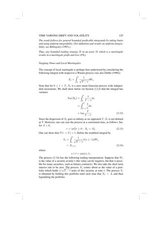 TIME VARYING DRIFT AND VOLATILITY 125
The result follows for general bounded predicable integrands by taking limits
and using uniform integrability. (For definition and results on uniform integra-
bility, see Billingsley (1995).)
Thus, any bounded trading strategy H in an asset M which is a martingale
results in a martingale profit and loss (P/L).
Stopping Times and Local Martingales
The concept of local martingale is perhaps best understood by considering the
following integral with respect to a Wiener process (see also Duffie (1996)):
Xt =
Z t
0
1
√
T − s
dWs
Note that for 0 ≤ t  T, Xt is a zero mean Gaussian process with indepen-
dent increments. We shall show below (in Section 2.2.4) that the integral has
variance
Var(Xt) =
Z t
0
1
T − s
ds
=
Z T
T −t
1
u
du
= log
T
T − t
. (2.12)
Since the dispersion of Xt goes to infinity as we approach T, Xt is not defined
at T. However, one can stop the process at a convenient time, as follows: Set,
for A  0,
τ = inf{t ≥ 0 : Xt = A}. (2.13)
One can show that P(τ  T) = 1. Define the modified integral by
Yt =
Z t
0
1
√
T − s
I{s ≤ τ}dWs
= Xτ∧t, (2.14)
where
s ∧ t = min(s, t).
The process (2.14) has the following trading interpretation. Suppose that Wt
is the value of a security at time t (the value can be negative, but that is possi-
ble for many securities, such as futures contracts). We also take the short term
interest rate to be zero. The process Xt comes about as the value of a port-
folio which holds 1/
√
T − t units of this security at time t. The process Yt
is obtained by holding this portfolio until such time that Xt = A, and then
liquidating the portfolio.
 