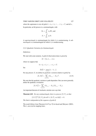 TIME VARYING DRIFT AND VOLATILITY 127
where the supremum is over all grids 0 = t0  t1  ...  tn = T, and all n.
In particular, an Itô process is a semimartingale, with
Mt =
Z t
0
σsdWs and
At =
Z t
0
µsds.
A supermartingale is semimartingale for which At is nonincreasing. A sub-
martingale is a semimartingale for which At is nondecreasing.
2.2.4 Quadratic Variation of a Semimartingale
Definitions
We start with some notation. A grid of observation times is given by
G = {t0, t1, ..., tn},
where we suppose that
0 = t0  t1  ...  tn = T.
Set
∆(G) = max
1≤i≤n
(ti − ti−1).
For any process X, we define its quadratic variation relative to grid G by
[X, X]G
t =
X
ti+1≤t
(Xti+1
− Xti
)2
. (2.15)
We note that the quadratic variation is path-dependent. One can more generally
define the quadratic covariation
[X, Y ]G
t =
X
ti+1≤t
(Xti+1
− Xti
)(Yti+1
− Yti
).
An important theorem of stochastic calculus now says that
Theorem 2.10 For any semimartingale, there is a process [X, Y ]t so that
[X, Y ]G
t
p
→[X, Y ]t for all t ∈ [0, T], as ∆(G) → 0.
The limit is independent of the sequence of grids G.
The result follows from Theorem I.4.47 (p. 52) in Jacod and Shiryaev (2003).
The ti can even be stopping times.
 
