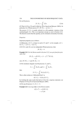 128 THE ECONOMETRICS OF HIGH FREQUENCY DATA
For an Itô process,
[X, X]t =
Z t
0
σ2
s ds. (2.16)
(Cf Thm I.4.52 (p. 55) and I.4.40(d) (p. 48) of Jacod and Shiryaev (2003)). In
particular, for a Wiener process W, [W, W]t =
R t
0 1ds = t .
The process [X, X]t is usually referred to as the quadratic variation of the
semimartingale (Xt). This is an important concept, as seen in Section 2.2.2.
The theorem asserts that this quantity can be estimated consistently from data.
Properties
Important properties are as follows:
(1) Bilinearity: [X, Y ]t is linear in each of X and Y : so for example, [aX +
bZ, Y ]t = a[X, Y ]t + b[Z, Y ]t.
(2) If (Wt) and (Bt) are two independent Wiener processes, then
[W, B]t = 0.
Example 2.11 For the Heston model in Section 2.2.2, one gets from first prin-
ciples that
[W, Z]t = ρ[W, W]t + (1 − ρ2
)1/2
[W, B]t
= ρt,
since [W, W]t = t and [W, B]t = 0.
(3) For stochastic integrals over Itô processes Xt and Yt,
Ut =
Z t
0
HsdXs and Vt =
Z t
0
KsdYs,
then
[U, V ]t =
Z t
0
HsKsd[X, Y ]s.
This is often written on “differential form” as
d[U, V ]t = HtKtd[X, Y ]t.
by invoking the same results that led to (2.16). For a rigorous statement, see
Property I.4.54 (p.55) of Jacod and Shiryaev (2003).
(4) For any Itô process X, [X, t] = 0.
Example 2.12 (Leverage Effect in the Heston model).
d[X, σ2
] = γσ2
t d[W, Z]t
= γσ2
ρdt.
 