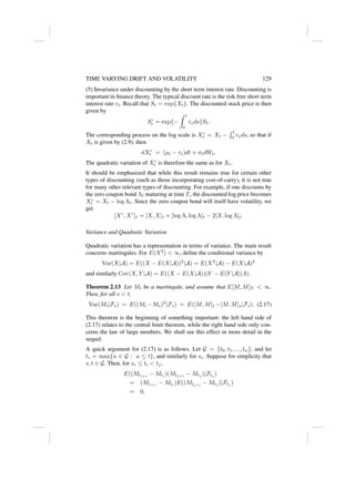 TIME VARYING DRIFT AND VOLATILITY 129
(5) Invariance under discounting by the short term interest rate. Discounting is
important in finance theory. The typical discount rate is the risk free short term
interest rate rt. Recall that St = exp{Xt}. The discounted stock price is then
given by
S∗
t = exp{−
Z t
0
rsds}St.
The corresponding process on the log scale is X∗
t = Xt −
R t
0 rsds, so that if
Xt is given by (2.9), then
dX∗
t = (µt − rt)dt + σtdWt.
The quadratic variation of X∗
t is therefore the same as for Xt.
It should be emphasized that while this result remains true for certain other
types of discounting (such as those incorporating cost-of-carry), it is not true
for many other relevant types of discounting. For example, if one discounts by
the zero coupon bond Λt maturing at time T, the discounted log price becomes
X∗
t = Xt − log Λt. Since the zero coupon bond will itself have volatility, we
get
[X∗
, X∗
]t = [X, X]t + [log Λ, log Λ]t − 2[X, log Λ]t.
Variance and Quadratic Variation
Quadratic variation has a representation in terms of variance. The main result
concerns martingales. For E(X2
)  ∞, define the conditional variance by
Var(X|A) = E((X − E(X|A))2
|A) = E(X2
|A) − E(X|A)2
and similarly Cov(X, Y |A) = E((X − E(X|A))(Y − E(Y |A)|A).
Theorem 2.13 Let Mt be a martingale, and assume that E[M, M]T  ∞.
Then, for all s  t,
Var(Mt|Fs) = E((Mt −Ms)2
|Fs) = E([M, M]t −[M, M]s|Fs). (2.17)
This theorem is the beginning of something important: the left hand side of
(2.17) relates to the central limit theorem, while the right hand side only con-
cerns the law of large numbers. We shall see this effect in more detail in the
sequel.
A quick argument for (2.17) is as follows. Let G = {t0, t1, ..., tn}, and let
t∗ = max{u ∈ G : u ≤ t}, and similarly for s∗. Suppose for simplicity that
s, t ∈ G. Then, for s∗ ≤ ti  tj,
E((Mti+1
− Mti
)(Mtj+1
− Mtj
)|Ftj
)
= (Mti+1
− Mti
)E((Mtj+1
− Mtj
)|Ftj
)
= 0,
 
