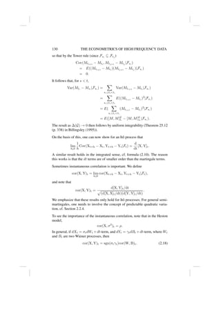130 THE ECONOMETRICS OF HIGH FREQUENCY DATA
so that by the Tower rule (since Fs∗
⊆ Ftj
)
Cov(Mti+1
− Mti
, Mtj+1
− Mtj
|Fs∗
)
= E((Mti+1
− Mti
)(Mtj+1
− Mtj
)|Fs∗
)
= 0.
It follows that, for s  t,
Var(Mt∗
− Ms∗
|Fs∗
) =
X
s∗≤tit∗
Var(Mti+1
− Mti
|Fs∗
)
=
X
s∗≤tit∗
E((Mti+1
− Mti
)2
|Fs∗
)
= E(
X
s∗≤tit∗
(Mti+1
− Mti
)2
|Fs∗
)
= E([M, M]G
t∗
− [M, M]G
s∗
|Fs∗
).
The result as ∆(G) → 0 then follows by uniform integrability (Theorem 25.12
(p. 338) in Billingsley (1995)).
On the basis of this, one can now show for an Itô process that
lim
h↓0
1
h
Cov(Xt+h − Xt, Yt+h − Yt|Ft) =
d
dt
[X, Y]t.
A similar result holds in the integrated sense, cf. formula (2.10). The reason
this works is that the dt terms are of smaller order than the martingale terms.
Sometimes instantaneous correlation is important. We define
cor(X, Y)t = lim
h↓0
cor(Xt+h − Xt, Yt+h − Yt|Ft),
and note that
cor(X, Y)t =
d[X, Y]t/dt
p
(d[X, X]t/dt)(d[Y, Y]t/dt)
.
We emphasize that these results only hold for Itô processes. For general semi-
martingales, one needs to involve the concept of predictable quadratic varia-
tion, cf. Section 2.2.4.
To see the importance of the instantaneous correlation, note that in the Heston
model,
cor(X, σ2
)t = ρ.
In general, if dXt = σtdWt +dt-term, and dYt = γtdBt +dt-term, where Wt
and Bt are two Wiener processes, then
cor(X, Y)t = sgn(σtγt)cor(W, B)t. (2.18)
 
