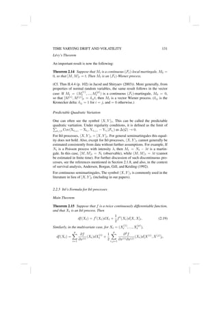 TIME VARYING DRIFT AND VOLATILITY 131
Lévy’s Theorem
An important result is now the following:
Theorem 2.14 Suppose that Mt is a continuous (Ft)-local martingale, M0 =
0, so that [M, M]t = t. Then Mt is an (Ft)-Wiener process.
(Cf. Thm II.4.4 (p. 102) in Jacod and Shiryaev (2003)). More generally, from
properties of normal random variables, the same result follows in the vector
case: If Mt = (M
(1)
t , ..., M
(p)
t ) is a continuous (Ft)-martingale, M0 = 0,
so that [M(i)
, M(j)
]t = δijt, then Mt is a vector Wiener process. (δij is the
Kronecker delta: δij = 1 for i = j, and = 0 otherwise.)
Predictable Quadratic Variation
One can often see the symbol hX, Y it. This can be called the predictable
quadratic vartiation. Under regularity conditions, it is defined as the limit of
P
ti≤t Cov(Xti+1
− Xti
, Yti+1
− Yti
|Fti
) as ∆(G) → 0.
For Itô processes, hX, Y it = [X, Y ]t. For general semimartingales this equal-
ity does not hold. Also, except for Itô processes, hX, Y it cannot generally be
estimated consistently from data without further assumptions. For example, If
Nt is a Poisson process with intensity λ, then Mt = Nt − λt is a martin-
gale. In this case, [M, M]t = Nt (observable), while hM, Mit = λt (cannot
be estimated in finite time). For further discussion of such discontinuous pro-
cesses, see the references mentioned in Section 2.1.8, and also, in the context
of survival analysis, Andersen, Borgan, Gill, and Keiding (1992).
For continuous semimartingales, The symbol hX, Y it is commonly used in the
literature in lieu of [X, Y ]t (including in our papers).
2.2.5 Itô’s Formula for Itô processes
Main Theorem
Theorem 2.15 Suppose that f is a twice continuously differentiable function,
and that Xt is an Itô process. Then
df(Xt) = f0
(Xt)dXt +
1
2
f00
(Xt)d[X, X]t. (2.19)
Similarly, in the multivariate case, for Xt = (X
(1)
t , ..., X
(p)
t ),
df(Xt) =
p
X
i=1
∂f
∂x(i)
(Xt)dX
(i)
t +
1
2
p
X
i,j=1
∂2
f
∂x(i)∂x(j)
(Xt)d[X(i)
, X(j)
]t.
 
