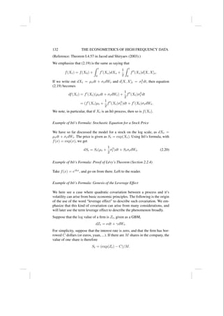 132 THE ECONOMETRICS OF HIGH FREQUENCY DATA
(Reference: Theorem I.4.57 in Jacod and Shiryaev (2003).)
We emphasize that (2.19) is the same as saying that
f(Xt) = f(X0) +
Z t
0
f0
(Xs)dXs +
1
2
Z t
0
f00
(Xs)d[X, X]s.
If we write out dXt = µtdt + σtdWt and d[X, X]t = σ2
t dt, then equation
(2.19) becomes
df(Xt) = f0
(Xt)(µtdt + σtdWt) +
1
2
f00
(Xt)σ2
t dt
= (f0
(Xt)µt +
1
2
f00
(Xt)σ2
t )dt + f0
(Xt)σtdWt.
We note, in particular, that if Xt is an Itô process, then so is f(Xt).
Example of Itô’s Formula: Stochastic Equation for a Stock Price
We have so far discussed the model for a stock on the log scale, as dXt =
µtdt + σtdWt. The price is given as St = exp(Xt). Using Itô’s formula, with
f(x) = exp(x), we get
dSt = St(µt +
1
2
σ2
t )dt + StσtdWt. (2.20)
Example of Itô’s Formula: Proof of Lévy’s Theorem (Section 2.2.4)
Take f(x) = eihx
, and go on from there. Left to the reader.
Example of Itô’s Formula: Genesis of the Leverage Effect
We here see a case where quadratic covariation between a process and it’s
volatility can arise from basic economic principles. The following is the origin
of the use of the word “leverage effect” to describe such covariation. We em-
phasize that this kind of covariation can arise from many considerations, and
will later use the term leverage effect to describe the phenomenon broadly.
Suppose that the log value of a firm is Zt, given as a GBM,
dZt = νdt + γdWt.
For simplicity, suppose that the interest rate is zero, and that the firm has bor-
rowed C dollars (or euros, yuan, ...). If there are M shares in the company, the
value of one share is therefore
St = (exp(Zt) − C)/M.
 