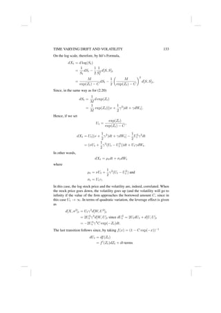TIME VARYING DRIFT AND VOLATILITY 133
On the log scale, therefore, by Itô’s Formula,
dXt = d log(St)
=
1
St
dSt −
1
2
1
S2
t
d[S, S]t
=
M
exp(Zt) − C
dSt −
1
2

M
exp(Zt) − C
2
d[S, S]t.
Since, in the same way as for (2.20)
dSt =
1
M
d exp(Zt)
=
1
M
exp(Zt)[(ν +
1
2
γ2
)dt + γdWt].
Hence, if we set
Ut =
exp(Zt)
exp(Zt) − C
,
dXt = Ut[(ν +
1
2
γ2
)dt + γdWt] −
1
2
U2
t γ2
dt
= (νUt +
1
2
γ2
(Ut − U2
t ))dt + UtγdWt.
In other words,
dXt = µtdt + σtdWt
where
µt = νUt +
1
2
γ2
(Ut − U2
t ) and
σt = Utγ.
In this case, the log stock price and the volatility are, indeed, correlated. When
the stock price goes down, the volatility goes up (and the volatility will go to
infinity if the value of the firm approaches the borrowed amount C, since in
this case Ut → ∞. In terms of quadratic variation, the leverage effect is given
as
d[X, σ2
]t = Utγ3
d[W, U2
]t
= 2U2
t γ3
d[W, U]t since dU2
t = 2UtdUt + d[U, U]t
= −2U4
t γ4
C exp(−Zt)dt.
The last transition follows since, by taking f(x) = (1 − C exp(−x))−1
dUt = df(Zt)
= f0
(Zt)dZt + dt-terms
 