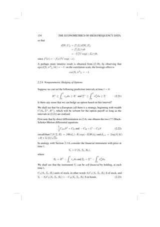 134 THE ECONOMETRICS OF HIGH FREQUENCY DATA
so that
d[W, U]t = f0
(Zt)d[W, Z]t
= f0
(Zt)γdt
= −U2
t C exp(−Zt)γdt,
since f0
(x) = −f(x)2
C exp(−x).
A perhaps more intuitive result is obtained from (2.18), by observing that
sgn(d[X, σ2
]t/dt) = −1: on the correlation scale, the leverage effect is
cor(X, σ2
)t = −1.
2.2.6 Nonparametric Hedging of Options
Suppose we can set the following prediction intervals at time t = 0:
R+
≥
Z T
0
rudu ≥ R−
and Ξ+
≥
Z T
0
σ2
udu ≥ Ξ−
(2.21)
Is there any sense that we can hedge an option based on this interval?
We shall see that for a European call there is a strategy, beginning with wealth
C(S0, Ξ+
, R+
), which will be solvent for the option payoff so long as the
intervals in (2.21) are realized.
First note that by direct differentiation in (2.4), one obtains the two (!!!) Black-
Scholes-Merton differential equations
1
2
CSSS2
= CΞ and − CR = C − CSS (2.22)
(recall that C(S, Ξ, R) = SΦ(d1)−K exp(−R)Φ(d2) and d1,2 = (log(S/K)
+R ± Ξ/2)/
√
Ξ).
In analogy with Section 2.1.6, consider the financial instrument with price at
time t:
Vt = C(St, Ξt, Rt),
where
Rt = R+
−
Z t
0
rudu and Ξt = Ξ+
−
Z t
0
σ2
udu.
We shall see that the instrument Vt can be self financed by holding, at each
time t,
CS(St, Ξt, Rt) units of stock, in other words StCS(St, Ξt, Rt) $ of stock, and
Vt − StCS(St, Ξt, Rt) = −CR(St, Ξt, Rt) $ in bonds. (2.23)
 