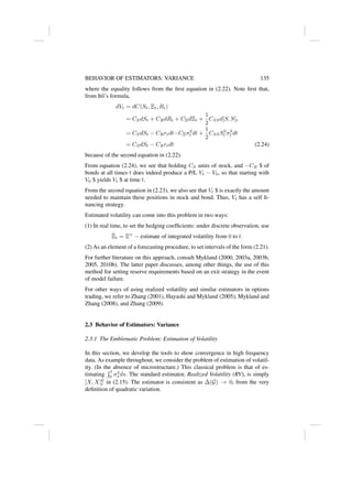BEHAVIOR OF ESTIMATORS: VARIANCE 135
where the equality follows from the first equation in (2.22). Note first that,
from Itô’s formula,
dVt = dC(St, Ξt, Rt)
= CSdSt + CRdRt + CΞdΞt +
1
2
CSSd[S, S]t
= CSdSt − CRrtdt−CΞσ2
t dt +
1
2
CSSS2
t σ2
t dt
= CSdSt − CRrtdt (2.24)
because of the second equation in (2.22).
From equation (2.24), we see that holding CS units of stock, and −CR $ of
bonds at all times t does indeed produce a P/L Vt − V0, so that starting with
V0 $ yields Vt $ at time t.
From the second equation in (2.23), we also see that Vt $ is exactly the amount
needed to maintain these positions in stock and bond. Thus, Vt has a self fi-
nancing strategy.
Estimated volatility can come into this problem in two ways:
(1) In real time, to set the hedging coefficients: under discrete observation, use
Ξ̂t = Ξ+
− estimate of integrated volatility from 0 to t.
(2) As an element of a forecasting procedure, to set intervals of the form (2.21).
For further literature on this approach, consult Mykland (2000, 2003a, 2003b,
2005, 2010b). The latter paper discusses, among other things, the use of this
method for setting reserve requirements based on an exit strategy in the event
of model failure.
For other ways of using realized volatility and similar estimators in options
trading, we refer to Zhang (2001), Hayashi and Mykland (2005), Mykland and
Zhang (2008), and Zhang (2009).
2.3 Behavior of Estimators: Variance
2.3.1 The Emblematic Problem: Estimation of Volatility
In this section, we develop the tools to show convergence in high frequency
data. As example throughout, we consider the problem of estimation of volatil-
ity. (In the absence of microstructure.) This classical problem is that of es-
timating
R t
0 σ2
s ds. The standard estimator, Realized Volatility (RV), is simply
[X, X]G
t in (2.15). The estimator is consistent as ∆(G) → 0, from the very
definition of quadratic variation.
 
