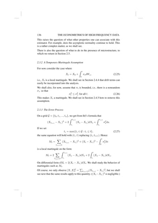 136 THE ECONOMETRICS OF HIGH FREQUENCY DATA
This raises the question of what other properties one can associate with this
estimator. For example, does the asymptotic normality continue to hold. This
is a rather complex matter, as we shall see.
There is also the question of what to do in the presence of microstructure, to
which we return in Section 2.5.
2.3.2 A Temporary Martingale Assumption
For now consider the case where
Xt = X0 +
Z t
0
σsdWs, (2.25)
i.e., Xt is a local martingale. We shall see in Section 2.4.4 that drift terms can
easily be incorporated into the analysis.
We shall also, for now, assume that σt is bounded, i.e., there is a nonrandom
σ+ so that
σ2
t ≤ σ2
+ for all t. (2.26)
This makes Xt a martingale. We shall see in Section 2.4.5 how to remove this
assumption.
2.3.3 The Error Process
On a grid G = {t0, t1, ..., tn}, we get from Itô’s formula that
(Xti+1
− Xti
)2
= 2
Z ti+1
ti
(Xs − Xti
)dXs +
Z ti+1
ti
σ2
s ds.
If we set
t∗ = max{ti ∈ G : ti ≤ t}, (2.27)
the same equation will hold with (t∗, t) replacing (ti, ti+1). Hence
Mt =
X
ti+1≤t
(Xti+1
− Xti
)2
+ (Xt − Xt∗
)2
−
Z t
0
σ2
s ds
is a local martingale on the form
Mt = 2
X
ti+1≤t
Z ti+1
ti
(Xs − Xti
)dXs + 2
Z t
t∗
(Xs − Xt∗
)dXs.
On differential form dMt = 2(Xt − Xt∗
)dXt. We shall study the behavior of
martingales such as Mt.
Of course, we only observe [X, X]G
t =
P
ti+1≤t(Xti+1
− Xti
)2
, but we shall
see next that the same results apply to this quantity. ((Xt −Xt∗
)2
is negligible.)
 