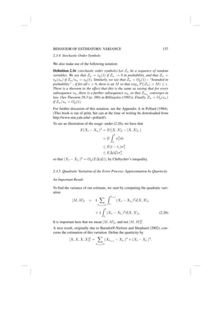 BEHAVIOR OF ESTIMATORS: VARIANCE 137
2.3.4 Stochastic Order Symbols
We also make use of the following notation:
Definition 2.16 (stochastic order symbols) Let Zn be a sequence of random
variables. We say that Zn = op(1) if Zn → 0 in probability, and that Zn =
op(un) if Zn/un = op(1). Similarly, we say that Zn = Op(1) – “bounded in
probability” – if for all   0, there is an M so that supn P(|Zn|  M) ≤ .
There is a theorem to the effect that this is the same as saying that for every
subsequence nk, there is a further subsequence nkl
so that Znkl
converges in
law. (See Theorem 29.3 (p. 380) in Billingsley (1995)). Finally, Zn = Op(un)
if Zn/un = Op(1).
For further discusion of this notation, see the Appendix A in Pollard (1984).
(This book is out of print, but can at the time of writing be downloaded from
http://www.stat.yale.edu/∼pollard/).
To see an illustration of the usage: under (2.26), we have that
E(Xt − Xt∗
)2
= E([X, X]t − [X, X]t∗
)
= E
Z t
t∗
σ2
s ds
≤ E(t − t∗)σ2
+
≤ E∆(G)σ2
+
so that (Xt − Xt∗
)2
= Op(E∆(G)), by Chebychev’s inequality.
2.3.5 Quadratic Variation of the Error Process: Approximation by Quarticity
An Important Result
To find the variance of our estimate, we start by computing the quadratic vari-
ation
[M, M]t = 4
X
ti+1≤t
Z ti+1
ti
(Xs − Xti
)2
d[X, X]s
+ 4
Z t
t∗
(Xs − Xt∗
)2
d[X, X]s. (2.28)
It is important here that we mean [M, M]t, and not [M, M]G
t .
A nice result, originally due to Barndorff-Nielsen and Shephard (2002), con-
cerns the estimation of this variation. Define the quarticity by
[X, X, X, X]G
t =
X
ti+1≤t
(Xti+1
− Xti
)4
+ (Xt − Xt∗
)4
.
 