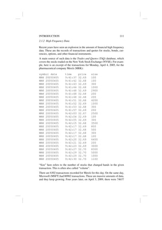 INTRODUCTION 111
2.1.2 High Frequency Data
Recent years have seen an explosion in the amount of financial high frequency
data. These are the records of transactions and quotes for stocks, bonds, cur-
rencies, options, and other financial instruments.
A main source of such data is the Trades and Quotes (TAQ) database, which
covers the stocks traded on the New York Stock Exchange (NYSE). For exam-
ple, here is an excerpt of the transactions for Monday, April 4, 2005, for the
pharmaceutical company Merck (MRK):
symbol date time price size
MRK 20050405 9:41:37 32.69 100
MRK 20050405 9:41:42 32.68 100
MRK 20050405 9:41:43 32.69 300
MRK 20050405 9:41:44 32.68 1000
MRK 20050405 9:41:48 32.69 2900
MRK 20050405 9:41:48 32.68 200
MRK 20050405 9:41:48 32.68 200
MRK 20050405 9:41:51 32.68 4200
MRK 20050405 9:41:52 32.69 1000
MRK 20050405 9:41:53 32.68 300
MRK 20050405 9:41:57 32.69 200
MRK 20050405 9:42:03 32.67 2500
MRK 20050405 9:42:04 32.69 100
MRK 20050405 9:42:05 32.69 300
MRK 20050405 9:42:15 32.68 3500
MRK 20050405 9:42:17 32.69 800
MRK 20050405 9:42:17 32.68 500
MRK 20050405 9:42:17 32.68 300
MRK 20050405 9:42:17 32.68 100
MRK 20050405 9:42:20 32.69 6400
MRK 20050405 9:42:21 32.69 200
MRK 20050405 9:42:23 32.69 3000
MRK 20050405 9:42:27 32.70 8300
MRK 20050405 9:42:29 32.70 5000
MRK 20050405 9:42:29 32.70 1000
MRK 20050405 9:42:30 32.70 1100
“Size” here refers to the number of stocks that changed hands in the given
transaction. This is often also called “volume”.
There are 6302 transactions recorded for Merck for this day. On the same day,
Microsoft (MSFT) had 80982 transactions. These are massive amounts of data,
and they keep growing. Four years later, on April 3, 2009, there were 74637
 