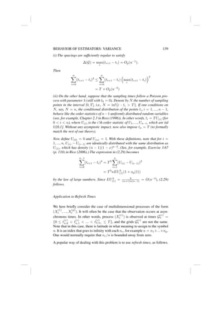 BEHAVIOR OF ESTIMATORS: VARIANCE 139
(i) The spacings are sufficiently regular to satisfy
∆(G) = max
i
(ti+1 − ti) = Op(n−1
).
Then
n
X
i=0
(ti+1 − ti)3
≤
n
X
i=0
(ti+1 − ti)

max
i
(ti+1 − ti)
2
= T × Op(n−2
)
(ii) On the other hand, suppose that the sampling times follow a Poisson pro-
cess with parameter λ (still with t0 = 0). Denote by N the number of sampling
points in the interval [0, T], i.e., N = inf{i : ti  T}. If one conditions on
N, say, N = n, the conditional distribution of the points ti, i = 1, ..., n − 1,
behave like the order statistics of n−1 uniformly distributed random variables
(see, for example, Chapter 2.3 in Ross (1996)). In other words, ti = TU(i) (for
0  i  n), where U(i) is the i’th order statistic of U1, ..., Un−1, which are iid
U[0,1]. Without any asymptotic impact, now also impose tn = T (to formally
match the rest of our theory).
Now define U(0) = 0 and U(n) = 1. With these definitions, note that for i =
1, ..., n, U(i) − U(i−1) are identically distributed with the same distribution as
U(1), which has density (n − 1)(1 − x)n−2
. (See, for example, Exercise 3.67
(p. 110) in Rice (2006).) The expression in (2.29) becomes
n−1
X
i=0
(ti+1 − ti)3
= T3
n
X
i=1
(U(i) − U(i−1))3
= T3
nEU3
(1)(1 + op(1))
by the law of large numbers. Since EU3
(1) = 6
(n+1)n(n−1) = O(n−3
), (2.29)
follows.
Application to Refresh Times
We here briefly consider the case of multidimensional processes of the form
(X
(1)
t , ..., X
(p)
t ). It will often be the case that the observation occurs at asyn-
chronous times. In other words, process (X
(r)
t ) is observed at times G
(r)
n =
{0 ≤ t
(r)
n,0  t
(r)
n,1  ...  t
(r)
n,nr ≤ T}, and the grids G
(r)
n are not the same.
Note that in this case, there is latitude in what meaning to assign to the symbol
n. It is an index that goes to infinity with each nr, for example n = n1+...+np.
One would normally require that nr/n is bounded away from zero.
A popular way of dealing with this problem is to use refresh times, as follows.
 